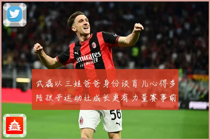 武磊以三娃爸爸身份谈育儿心得多陪孩子运动让成长更有力量赛事前瞻-深度解析