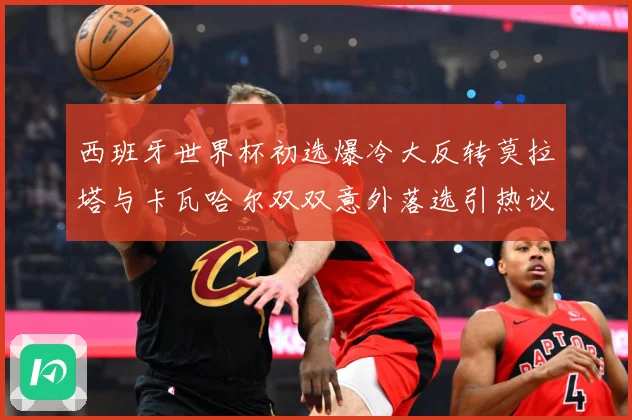 西班牙世界杯初选爆冷大反转莫拉塔与卡瓦哈尔双双意外落选引热议战术观察-深度解析