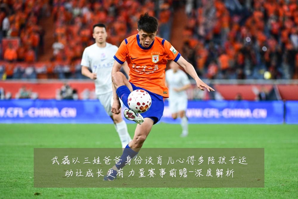 武磊以三娃爸爸身份谈育儿心得多陪孩子运动让成长更有力量赛事前瞻-深度解析